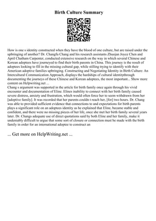 Birth Culture Summary
How is one s identity constructed when they have the blood of one culture, but are raised under the
upbringing of another? Dr. Changfu Chang and his research assistants Zhuojan Joyce Chen and
April Chatham Carpenter, conducted extensive research on the way in which several Chinese and
Korean adoptees have journeyed to find their birth parents in China. This journey is the result of
adoptees looking to fill in the missing cultural gap, while stilling trying to identify with their
American adoptive families upbringing. Constructing and Negotiating Identity in Birth Culture: An
Intercultural Communication Approach, displays the hardships of cultural identitythrough
documenting the journeys of these Chinese and Korean adoptees, the most important... Show more
content on Helpwriting.net ...
Chang s argument was supported in the article for birth family once again through his vivid
encounter and documentation of Eline. Elines inability to connect with her birth family caused
severe distress, anxiety and frustration, which would often force her to seem withdrawn from her
[adoptive family]. It was recorded that her parents couldn t reach her, [for] two hours. Dr. Chang
was able to provided sufficient evidence that connections to and expectations for birth parents
plays a significant role on an adoptees identity as he explained that Eline, became stable and
confident, and there were no missing pieces of her life, once she met her birth family several years
later. Dr. Changs adequate use of direct quotations said by both Eline and her family, make it
undeniably difficult to argue that some sort of closure or connection must be made with the birth
family in order for an international adoptee to construct an
... Get more on HelpWriting.net ...
 