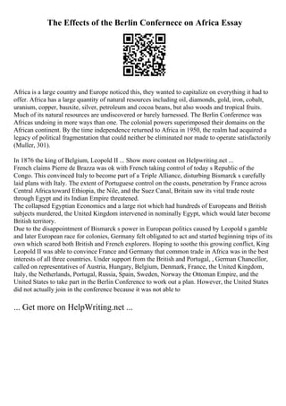 The Effects of the Berlin Confernece on Africa Essay
Africa is a large country and Europe noticed this, they wanted to capitalize on everything it had to
offer. Africa has a large quantity of natural resources including oil, diamonds, gold, iron, cobalt,
uranium, copper, bauxite, silver, petroleum and cocoa beans, but also woods and tropical fruits.
Much of its natural resources are undiscovered or barely harnessed. The Berlin Conference was
Africas undoing in more ways than one. The colonial powers superimposed their domains on the
African continent. By the time independence returned to Africa in 1950, the realm had acquired a
legacy of political fragmentation that could neither be eliminated nor made to operate satisfactorily
(Muller, 301).
In 1876 the king of Belgium, Leopold II ... Show more content on Helpwriting.net ...
French claims Pierre de Brazza was ok with French taking control of today s Republic of the
Congo. This convinced Italy to become part of a Triple Alliance, disturbing Bismarck s carefully
laid plans with Italy. The extent of Portuguese control on the coasts, penetration by France across
Central Africa toward Ethiopia, the Nile, and the Suez Canal, Britain saw its vital trade route
through Egypt and its Indian Empire threatened.
The collapsed Egyptian Economics and a large riot which had hundreds of Europeans and British
subjects murdered, the United Kingdom intervened in nominally Egypt, which would later become
British territory.
Due to the disappointment of Bismarck s power in European politics caused by Leopold s gamble
and later European race for colonies, Germany felt obligated to act and started beginning trips of its
own which scared both British and French explorers. Hoping to soothe this growing conflict, King
Leopold II was able to convince France and Germany that common trade in Africa was in the best
interests of all three countries. Under support from the British and Portugal, , German Chancellor,
called on representatives of Austria, Hungary, Belgium, Denmark, France, the United Kingdom,
Italy, the Netherlands, Portugal, Russia, Spain, Sweden, Norway the Ottoman Empire, and the
United States to take part in the Berlin Conference to work out a plan. However, the United States
did not actually join in the conference because it was not able to
... Get more on HelpWriting.net ...
 