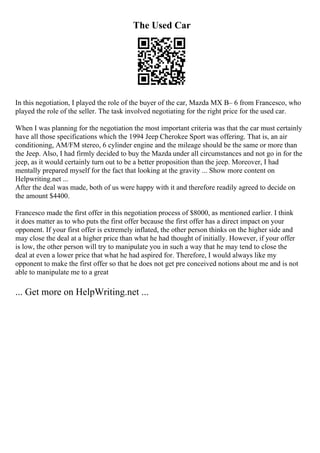 The Used Car
In this negotiation, I played the role of the buyer of the car, Mazda MX В– 6 from Francesco, who
played the role of the seller. The task involved negotiating for the right price for the used car.
When I was planning for the negotiation the most important criteria was that the car must certainly
have all those specifications which the 1994 Jeep Cherokee Sport was offering. That is, an air
conditioning, AM/FM stereo, 6 cylinder engine and the mileage should be the same or more than
the Jeep. Also, I had firmly decided to buy the Mazda under all circumstances and not go in for the
jeep, as it would certainly turn out to be a better proposition than the jeep. Moreover, I had
mentally prepared myself for the fact that looking at the gravity ... Show more content on
Helpwriting.net ...
After the deal was made, both of us were happy with it and therefore readily agreed to decide on
the amount $4400.
Francesco made the first offer in this negotiation process of $8000, as mentioned earlier. I think
it does matter as to who puts the first offer because the first offer has a direct impact on your
opponent. If your first offer is extremely inflated, the other person thinks on the higher side and
may close the deal at a higher price than what he had thought of initially. However, if your offer
is low, the other person will try to manipulate you in such a way that he may tend to close the
deal at even a lower price that what he had aspired for. Therefore, I would always like my
opponent to make the first offer so that he does not get pre conceived notions about me and is not
able to manipulate me to a great
... Get more on HelpWriting.net ...
 