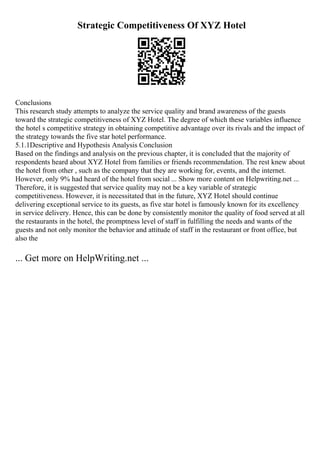 Strategic Competitiveness Of XYZ Hotel
Conclusions
This research study attempts to analyze the service quality and brand awareness of the guests
toward the strategic competitiveness of XYZ Hotel. The degree of which these variables influence
the hotel s competitive strategy in obtaining competitive advantage over its rivals and the impact of
the strategy towards the five star hotel performance.
5.1.1Descriptive and Hypothesis Analysis Conclusion
Based on the findings and analysis on the previous chapter, it is concluded that the majority of
respondents heard about XYZ Hotel from families or friends recommendation. The rest knew about
the hotel from other , such as the company that they are working for, events, and the internet.
However, only 9% had heard of the hotel from social ... Show more content on Helpwriting.net ...
Therefore, it is suggested that service quality may not be a key variable of strategic
competitiveness. However, it is necessitated that in the future, XYZ Hotel should continue
delivering exceptional service to its guests, as five star hotel is famously known for its excellency
in service delivery. Hence, this can be done by consistently monitor the quality of food served at all
the restaurants in the hotel, the promptness level of staff in fulfilling the needs and wants of the
guests and not only monitor the behavior and attitude of staff in the restaurant or front office, but
also the
... Get more on HelpWriting.net ...
 