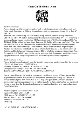 Notes On The Bank Loans
Analysis of sources
Amcor limited use different sources such as bank overdrafts, promissory notes, Eurobonds and
Swiss bonds that mature at different times to finance their operations and they do this to diversify
their risk.
The bank loans include many facilities through many countries however mainly consist of a
US$740 and a US$100 million multi currency facilities that mature in July 2014. The borrowings in
commercial paper market consist of an AUD promissory note of $600 million and as at 30th June
2014 only $104.6 million has been drawn down and this facility will remain indefinitely. They also
have a similar item in the US commercial paper market in which 148.6million has been drawn
down from a $400 million facility. These facilities... Show more content on Helpwriting.net ...
Another important issue when funds are raised is the maturity date and as can be seen above all
facilities and bonds have varying maturity dates. This is to help the company with their cash flow.
For example if all facilities were due back at the same time then the company would have issues
repaying all of them. They re segmented over the next ten years to avoid this problem.
Analysis of uses of funds
Amcor limited has predominantly used the funds for mergers and acquisitions and for the payment
of dividends. Item20102011201220132014
Net Debt(Mil)3,044.103,195.403,556.103,967.503,199.40
Change in Gross Debt (Mil)479.4108.6193.9448.7621.9
Total Gross Debt (Mil)3,311.203,419.803,913.704,362.403,740.50
Amcor Limited has over the past five years spent a considerable amount of funds borrowed for
acquisitions however in 2014 paid back a considerable sum of approximately $622 million to
reduce their total gross debt. From 2010 to 2014 they have spent $2,667.9 million on capital
expenditure which includes acquisitions as well as upgrades in their property plant and equipment.
As can be seen from the figures above both total gross debt and net debt have remained constant
from 2010 to 2014.
Analysis of profit and loss and balance sheets
Item06/1006/1106/1206/1306/14
EBIT Margin (%)7.678.028.709.1212.37
ROE (%)11.4915.4619.2919.1144.67
ROA (%)5.436.777.067.0011.81
ROIC (%)
... Get more on HelpWriting.net ...
 