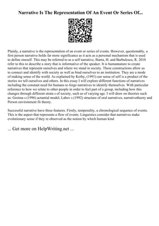 Narrative Is The Representation Of An Event Or Series Of...
Plainly, a narrative is the representation of an event or series of events. However, questionably, a
first person narrative holds far more significance as it acts as a personal mechanism that is used
to define oneself. This may be referred to as a self narrative, Ibarra, H. and Barbulescu, R. 2010
refer to this to describe a story that is informative of the speaker. It is humannature to create
narratives that represent ourselves and where we stand in society. These constructions allow us
to connect and identify with society as well as bind ourselves to an institution. They are a mode
of making sense of the world. As explained by Kerby, (1991) our sense of self is a product of the
stories we tell ourselves and others. In this essay I will explore different functions of narratives
including the constant need for humans to forge narratives to identify themselves. With particular
reference to how we relate to other people in order to feel part of a group, including how this
changes through different strata s of society, such as of varying age. I will draw on theories such
as: Greima s (1996) actantial model, Labov s (1992) structure of oral narratives, narrativetheory and
Person environment fit theory.
Successful narrative have three features. Firstly, temporality, a chronological sequence of events.
This is the aspect that represents a flow of events. Linguistics consider that narratives make
evolutionary sense if they re observed as the notion by which human kind
... Get more on HelpWriting.net ...
 