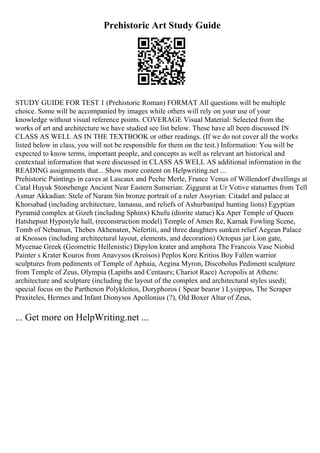 Prehistoric Art Study Guide
STUDY GUIDE FOR TEST 1 (Prehistoric Roman) FORMAT All questions will be multiple
choice. Some will be accompanied by images while others will rely on your use of your
knowledge without visual reference points. COVERAGE Visual Material: Selected from the
works of art and architecture we have studied see list below. These have all been discussed IN
CLASS AS WELL AS IN THE TEXTBOOK or other readings. (If we do not cover all the works
listed below in class, you will not be responsible for them on the test.) Information: You will be
expected to know terms, important people, and concepts as well as relevant art historical and
contextual information that were discussed in CLASS AS WELL AS additional information in the
READING assignments that... Show more content on Helpwriting.net ...
Prehistoric Paintings in caves at Lascaux and Peche Merle, France Venus of Willendorf dwellings at
Catal Huyuk Stonehenge Ancient Near Eastern Sumerian: Ziggurat at Ur Votive statuettes from Tell
Asmar Akkadian: Stele of Naram Sin bronze portrait of a ruler Assyrian: Citadel and palace at
Khorsabad (including architecture, lamassu, and reliefs of Ashurbanipal hunting lions) Egyptian
Pyramid complex at Gizeh (including Sphinx) Khufu (diorite statue) Ka Aper Temple of Queen
Hatshepsut Hypostyle hall, (reconstruction model) Temple of Amen Re, Karnak Fowling Scene,
Tomb of Nebamun, Thebes Akhenaten, Nefertiti, and three daughters sunken relief Aegean Palace
at Knossos (including architectural layout, elements, and decoration) Octopus jar Lion gate,
Mycenae Greek (Geometric Hellenistic) Dipylon krater and amphora The Francois Vase Niobid
Painter s Krater Kouros from Anavysos (Kroisos) Peplos Kore Kritios Boy Fallen warrior
sculptures from pediments of Temple of Aphaia, Aegina Myron, Discobolus Pediment sculpture
from Temple of Zeus, Olympia (Lapiths and Centaurs; Chariot Race) Acropolis at Athens:
architecture and sculpture (including the layout of the complex and architectural styles used);
special focus on the Parthenon Polykleitos, Doryphoros ( Spear bearor ) Lysippos, The Scraper
Praxiteles, Hermes and Infant Dionysos Apollonius (?), Old Boxer Altar of Zeus,
... Get more on HelpWriting.net ...
 
