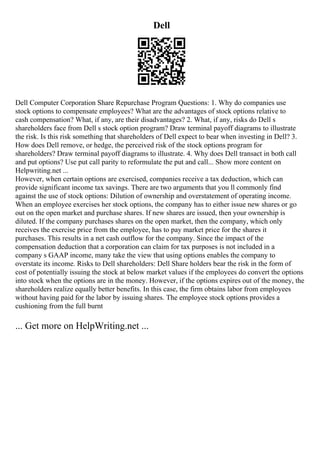 Dell
Dell Computer Corporation Share Repurchase Program Questions: 1. Why do companies use
stock options to compensate employees? What are the advantages of stock options relative to
cash compensation? What, if any, are their disadvantages? 2. What, if any, risks do Dell s
shareholders face from Dell s stock option program? Draw terminal payoff diagrams to illustrate
the risk. Is this risk something that shareholders of Dell expect to bear when investing in Dell? 3.
How does Dell remove, or hedge, the perceived risk of the stock options program for
shareholders? Draw terminal payoff diagrams to illustrate. 4. Why does Dell transact in both call
and put options? Use put call parity to reformulate the put and call... Show more content on
Helpwriting.net ...
However, when certain options are exercised, companies receive a tax deduction, which can
provide significant income tax savings. There are two arguments that you ll commonly find
against the use of stock options: Dilution of ownership and overstatement of operating income.
When an employee exercises her stock options, the company has to either issue new shares or go
out on the open market and purchase shares. If new shares are issued, then your ownership is
diluted. If the company purchases shares on the open market, then the company, which only
receives the exercise price from the employee, has to pay market price for the shares it
purchases. This results in a net cash outflow for the company. Since the impact of the
compensation deduction that a corporation can claim for tax purposes is not included in a
company s GAAP income, many take the view that using options enables the company to
overstate its income. Risks to Dell shareholders: Dell Share holders bear the risk in the form of
cost of potentially issuing the stock at below market values if the employees do convert the options
into stock when the options are in the money. However, if the options expires out of the money, the
shareholders realize equally better benefits. In this case, the firm obtains labor from employees
without having paid for the labor by issuing shares. The employee stock options provides a
cushioning from the full burnt
... Get more on HelpWriting.net ...
 