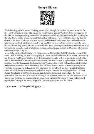 Euloph Gideon
While heading into the Indian Territory, we traveled through the endless plains of Missouri for
days until we found a small lake hidden by closely dense trees in Westport. Near the opposite of
the lake sat a man peacefully unaware of our presence as he carefully sketched a deer drinking by
the lake. It was such a serene moment that neither Gideon nor I was willing to shoot the deerfor
dinner. After several minutes, the man noticed and beckoned us to come over to his side of the
lake by waving food into the air. Usually, we would never approach an eccentric man like him,
but our diminishing supply of food persuaded us to move our wagon and horses towards him. With
his warming smile, he made space for us by lake and introduced himself as Thomas... Show more
content on Helpwriting.net ...
In reply, he laughed hysterically of my reasoning, and then joked that if I was only as inspired in
art as I was in writing, he would have gladly accepted me in his Hudson River school. Amused by
my dream to rival Cooper s talent in western adventure novels, he freely gave me a sketch of this
lake as a reminder of our meaningful conversation, whereas Gideon bought several sketches and
paintings in order to decorate his house back in Virginia. As a result, Cole contemplated whether
if Gideon as an aspired artist was crazier than me as an aspired writer. It was the meeting with
Cole that motivated me to begin my first chapter of my novel with a weary man contemplating
about his bleak future by the lake due to his life trapped into the fur trapping business. When I
shared this chapter with Cole, he emphasized, the most distinctive, and perhaps the most
impressive, characteristic of American scenery is its wildness, to remind me that wildness of the
west would motivate me to complete my novel, hence ending this journey. Once Gideon and I
regained our strength, we parted ways with Cole and headed out into the Indian
... Get more on HelpWriting.net ...
 