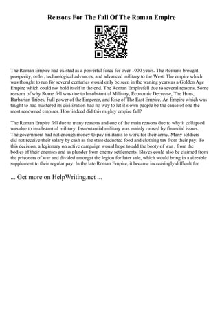 Reasons For The Fall Of The Roman Empire
The Roman Empire had existed as a powerful force for over 1000 years. The Romans brought
prosperity, order, technological advances, and advanced military to the West. The empire which
was thought to run for several centuries would only be seen in the waning years as a Golden Age
Empire which could not hold itself in the end. The Roman Empirefell due to several reasons. Some
reasons of why Rome fell was due to Insubstantial Military, Economic Decrease, The Huns,
Barbarian Tribes, Full power of the Emperor, and Rise of The East Empire. An Empire which was
taught to had mastered its civilization had no way to let it s own people be the cause of one the
most renowned empires. How indeed did this mighty empire fall?
The Roman Empire fell due to many reasons and one of the main reasons due to why it collapsed
was due to insubstantial military. Insubstantial military was mainly caused by financial issues.
The government had not enough money to pay militants to work for their army. Many soldiers
did not receive their salary by cash as the state deducted food and clothing tax from their pay. To
this decision, a legionary on active campaign would hope to add the booty of war , from the
bodies of their enemies and as plunder from enemy settlements. Slaves could also be claimed from
the prisoners of war and divided amongst the legion for later sale, which would bring in a sizeable
supplement to their regular pay. In the late Roman Empire, it became increasingly difficult for
... Get more on HelpWriting.net ...
 