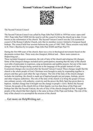 Second Vatican Council Research Paper
The Second Vatican Council
The Second Vatican Council was called by Pope John Paul XXIII in 1959 but wasn t open until
1962. Pope John Paul XXIII felt the need to call the council to bring the church up to date. It was
known as the reformation of the church. The Second Vatican Council was the 21st ecumenical
council of the Roman Catholic Church, only that its members weren t limited to European based
bishops. The council held four sessions between the years of 1962 1965. These sessions were held
in St. Peter s Basilica by two popes: Pope John Paul XXIII and Pope Paul VI.
During the first 600 years of the church, there was a rise in theological movements based on the
documents written then. There were also liturgical, biblical and ... Show more content on
Helpwriting.net ...
These included liturgical, ecumenism, the role of laity of the church and religious life changes.
Some of the liturgical changes included active participation; meaning that the laity of the church
were able of participate in responses, song acclamations and audible prayers; but one of the main
changes were the liturgies being carried out in the language of the people instead of Latin.
Ecumenism changes also occurred after the Second Vatican Council. These changes taught that the
church is the whole people of God. Christians were brought to unity by responding together in
prayers and they gave each other the sign of peace. The role of the laity of the church changes
includes the teaching: the church is made up of baptised people not just popes, bishops, priests
and other religious authorities. The role of the laity of the church is to bring the gospel of Jesus
into ordinary society with authority, creativity and the power the Holy Sprit has given them in
baptism. Another change that it brought was the change in people s views. Before the Second
Vatican, the people of the church felt as if their dignity was less than those of the Pope and
bishops but after the Second Vatican, the role of laity of the church changed all that. It taught the
people of the church that their dignity is the same as those of the Pope and bishop. The role of the
laity of the church is to accomplish the mission of the church
... Get more on HelpWriting.net ...
 