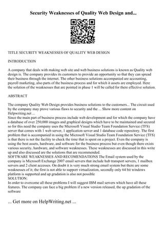 Security Weaknesses of Quality Web Design and...
TITLE SECURITY WEAKNESSES OF QUALITY WEB DESIGN
INTRODUCTION
A company that deals with making web site and web business solutions is known as Quality web
design is. The company provides its customers to provide an opportunity so that they can spread
their business through the internet. The other business solutions accompanied are accounting,
payroll marketing, also parts of the business process and for which it assets are employed. Here
the solution of the weaknesses that are pointed in phase 1 will be called for there effective solution.
ABSTRACT
The company Quality Web Design provides business solutions to the customers... The circuit used
by the company may prove various flaws to security and the ... Show more content on
Helpwriting.net ...
Since the main part of business process include web development and for which the company have
a database of over 250,000 images and graphical designs which have to be maintained and secured
so for this need the company uses the Microsoft Visual Studio Team Foundation Service (TFS)
server that comes with 1 web server, 1 application server and 1 database code repository. The first
problem that is accompanied in using the Microsoft Visual Studio Team Foundation Service (TFS)
is that there is not the facility to check the time that is spent on a project. Even the company is
using the best assets, hardware, and software for the business process but even though there exists
various security, hardware, and software weaknesses. These weaknesses are discussed in this write
up and also discussed are the solutions that are recommended.
SOFTWARE WEAKNESSES AND RECOMENDATIONS The Email system used by the
company is Microsoft Exchange 2007 email servers that include hub transport servers, 1 mailbox
servers and 2 client accesses. On doubt it is very much strong email system but there are some
weaknesses of it; the first is not able to support virtualization, secondly only 64 bit windows
platform is supported and up gradation is also not possible
SOLUTION:
In order to overcome all these problems I will suggest IBM mail servers which have all these
features. The company can face a big problem if a new version released, the up gradation of the
software
... Get more on HelpWriting.net ...
 