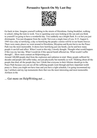 Persuasive Speech On My Last Day
Go back in time. Imagine yourself walking in the streets of Hiroshima. Eating breakfast, walking
to school, riding the train to work. You re squinting your eyes looking at the sun and you think
to yourself I m going to have a wonderful day. You suddenly see a bright flash. It s so hot you just
disintegrate. You just disappear from the world. Not even a single trace of you. 8:15, August 6,
1945 was a day so terrifying, a day so horrifying the people s stories will be in our hearts forever.
There were many places we went around in Hiroshima, Miyajima and Kyoto but to me the Peace
Park was the most memorable. It shows how horrifying just one bomb, can be and how many
people it can kill and affect. When I went to this trip, I mostly thought. Thought what would happen
if this was my last day. What I would do if this special bomb affected me. What would I suffer
through?... Show more content on Helpwriting.net ...
Around 140,000 people died from the explosion and radiation in total. Many people suffered for
decades and people still suffer today, not just physically but mentally as well. Thinking about all the
people that died, all the people they lost. I think that everyone in their lifetime should go to the
Peace Park because you can see all the suffering people went through and how important world
peace is. Since you might not have time and you have a tight schedule, I m going recommend my
top 3 artifacts and my top monuments there that was the most interesting and most memorable.
Artifacts in the
... Get more on HelpWriting.net ...
 
