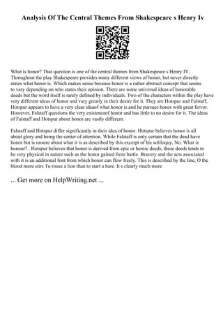 Analysis Of The Central Themes From Shakespeare s Henry Iv
What is honor? That question is one of the central themes from Shakespeare s Henry IV.
Throughout the play Shakespeare provides many different views of honor, but never directly
states what honor is. Which makes sense because honor is a rather abstract concept that seems
to vary depending on who states their opinion. There are some universal ideas of honorable
deeds but the word itself is rarely defined by individuals. Two of the characters within the play have
very different ideas of honor and vary greatly in their desire for it. They are Hotspur and Falstaff,
Hotspur appears to have a very clear ideaof what honor is and he pursues honor with great fervor.
However, Falstaff questions the very existenceof honor and has little to no desire for it. The ideas
of Falstaff and Hotspur about honor are vastly different.
Falstaff and Hotspur differ significantly in their idea of honor. Hotspur believes honor is all
about glory and being the center of attention. While Falstaff is only certain that the dead have
honor but is unsure about what it is as described by this excerpt of his soliloquy, No. What is
honour? . Hotspur believes that honor is derived from epic or heroic deeds, these deeds tends to
be very physical in nature such as the honor gained from battle. Bravery and the acts associated
with it is an additional font from which honor can flow freely. This is described by the line, O the
blood more stirs To rouse a lion than to start a hare. It s clearly much more
... Get more on HelpWriting.net ...
 