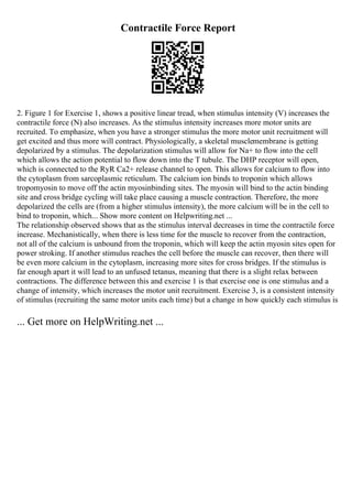 Contractile Force Report
2. Figure 1 for Exercise 1, shows a positive linear tread, when stimulus intensity (V) increases the
contractile force (N) also increases. As the stimulus intensity increases more motor units are
recruited. To emphasize, when you have a stronger stimulus the more motor unit recruitment will
get excited and thus more will contract. Physiologically, a skeletal musclemembrane is getting
depolarized by a stimulus. The depolarization stimulus will allow for Na+ to flow into the cell
which allows the action potential to flow down into the T tubule. The DHP receptor will open,
which is connected to the RyR Ca2+ release channel to open. This allows for calcium to flow into
the cytoplasm from sarcoplasmic reticulum. The calcium ion binds to troponin which allows
tropomyosin to move off the actin myosinbinding sites. The myosin will bind to the actin binding
site and cross bridge cycling will take place causing a muscle contraction. Therefore, the more
depolarized the cells are (from a higher stimulus intensity), the more calcium will be in the cell to
bind to troponin, which... Show more content on Helpwriting.net ...
The relationship observed shows that as the stimulus interval decreases in time the contractile force
increase. Mechanistically, when there is less time for the muscle to recover from the contraction,
not all of the calcium is unbound from the troponin, which will keep the actin myosin sites open for
power stroking. If another stimulus reaches the cell before the muscle can recover, then there will
be even more calcium in the cytoplasm, increasing more sites for cross bridges. If the stimulus is
far enough apart it will lead to an unfused tetanus, meaning that there is a slight relax between
contractions. The difference between this and exercise 1 is that exercise one is one stimulus and a
change of intensity, which increases the motor unit recruitment. Exercise 3, is a consistent intensity
of stimulus (recruiting the same motor units each time) but a change in how quickly each stimulus is
... Get more on HelpWriting.net ...
 