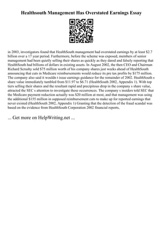 Healthsouth Management Has Overstated Earnings Essay
in 2003, investigators found that HealthSouth management had overstated earnings by at least $2.7
billion over a 17 year period. Furthermore, before the scheme was exposed, members of senior
management had been quietly selling their shares as quickly as they dared and falsely reporting that
HealthSouth had billions of dollars in existing assets. In August 2002, the then CEO and Chairman
Richard Scrushy sold $75 million worth of his company shares just weeks ahead of HealthSouth
announcing that cuts in Medicare reimbursements would reduce its pre tax profits by $175 million.
The company also said it wouldn t issue earnings guidance for the remainder of 2002. HealthSouth s
share value immediately tumbled from $11.97 to $6.71 (HealthSouth 2002, Appendix 1). With top
tiers selling their shares and the resultant rapid and precipitous drop in the company s share value,
attracted the SEC s attention to investigate these occurrences. The company s insiders told SEC that
the Medicare payment reduction actually was $20 million at most, and that management was using
the additional $155 million in supposed reimbursement cuts to make up for reported earnings that
never existed (HealthSouth 2002, Appendix 1) Granting that the detection of the fraud scandal was
based on the evidence from HealthSouth Corporation 2002 financial reports,
... Get more on HelpWriting.net ...
 