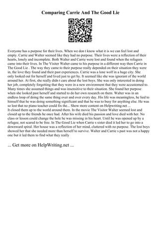Comparing Carrie And The Good Lie
Everyone has a purpose for their lives. When we don t know what it is we can feel lost and
empty. Carrie and Walter seemed like they had no purpose. Their lives were a reflection of their
hearts, lonely and incomplete. Both Walter and Carrie were lost and found when the refugees
came into their lives. In The Visiter Walter came to his purpose in a different way then Carrie in
The Good Lie . The way they came to their purpose really depended on their situation they were
in, the love they found and their past experiences. Carrie was a lone wolf in a huge city. She
only looked out for herself and lived just to get by. It seemed like she was ignorant of the world
around her. At first, she really didn t care about the lost boys. She was only interested in doing
her job, completely forgetting that they were in a new environment that they were accustomed to.
Many times she assumed things and was insensitive to their situation. She found her purpose
when she looked past herself and started to do her own research on them. Walter was in an
endless loop of doing the same thing over and over every day. His life was meaningless, he lied to
himself that he was doing something significant and that he was to busy for anything else. He was
so lost that no piano teacher could fix the... Show more content on Helpwriting.net ...
It closed them up to the world around them. In the movie The Visitor Walter seemed lost and
closed up to the friends he once had. After his wife died his passion and love died with her. No
class or lesson could change the hole he was missing in his heart. Until he was opened up by a
refugee, not scared to be free. In The Good Lie when Carrie s sister died it led her to go into a
downward spiral. Her house was a reflection of her mind, cluttered with no purpose. The lost boys
showed her that she needed more than herself to survive. Walter and Carrie s past was not a happy
one but it led them to find what they really
... Get more on HelpWriting.net ...
 