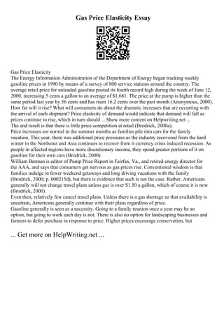 Gas Price Elasticity Essay
Gas Price Elasticity
The Energy Information Administration of the Department of Energy began tracking weekly
gasoline prices in 1990 by means of a survey of 800 service stations around the country. The
average retail price for unleaded gasoline posted its fourth record high during the week of June 12,
2000, increasing 5 cents a gallon to an average of $1.681. The price at the pump is higher than the
same period last year by 56 cents and has risen 16.2 cents over the past month (Anonymous, 2000).
How far will it rise? What will consumers do about the dramatic increases that are occurring with
the arrival of each shipment? Price elasticity of demand would indicate that demand will fall as
prices continue to rise, which in turn should ... Show more content on Helpwriting.net ...
The end result is that there is little price competition at retail (Brodrick, 2000a).
Price increases are normal in the summer months as families pile into cars for the family
vacation. This year, there was additional price pressures as the industry recovered from the hard
winter in the Northeast and Asia continues to recover from it currency crisis induced recession. As
people in affected regions have more discretionary income, they spend greater portions of it on
gasoline for their own cars (Brodrick, 2000).
William Berman is editor of Pump Price Report in Fairfax, Va., and retired energy director for
the AAA, and says that consumers get nervous as gas prices rise. Conventional wisdom is that
families indulge in fewer weekend getaways and long driving vacations with the family
(Brodrick, 2000; p. 000215d), but there is evidence that such is not the case. Rather, Americans
generally will not change travel plans unless gas is over $1.50 a gallon, which of course it is now
(Brodrick, 2000).
Even then, relatively few cancel travel plans. Unless there is a gas shortage so that availability is
uncertain, Americans generally continue with their plans regardless of price.
Gasoline generally is seen as a necessity. Going to a family reunion once a year may be an
option, but going to work each day is not. There is also no option for landscaping businesses and
farmers to defer purchase in response to price. Higher prices encourage conservation, but
... Get more on HelpWriting.net ...
 