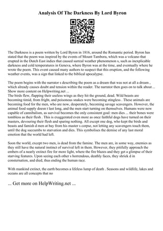 Analysis Of The Darkness By Lord Byron
The Darkness is a poem written by Lord Byron in 1816, around the Romantic period. Byron has
stated that the poem was inspired by the events of Mount Tambora, which was a volcano that
erupted in the Dutch East indies that caused surreal weather phenomenon s, such as inexplicable
darkness and cold temperatures in Geneva, where Byron was at the time, and eventually where he
wrote the poem. This event caused many authors to suspect that this eruption, and the following
weather events, was a sign that linked to the biblical apocalypse.
The poem begins with the narrator s describing the poem as a dream that was not at all a dream ,
which already causes doubt and tension within the reader. The narrator then goes on to talk about ...
Show more content on Helpwriting.net ...
The birds flew, flapping their useless wings as they hit the ground, dead. Wild beasts are
becoming timid, from fright, and poisonous snakes were becoming stingless . These animals are
becoming food for the men, who are now, desperately, becoming savage scavengers. However, the
animal food supply doesn t last long, and the men start turning on themselves. Humans were now
capable of cannibalism, as survival becomes the only consistent goal: men dies ... their bones were
tombless as their flesh . This is exaggerated even more as once faithful dogs have turned on their
masters, devouring their flesh and sparing nothing. All except one dog, who kept the birds and
beasts and famish d men at bay from his master s corpse, not letting any scavengers touch them,
until the dog succumbs to starvation and dies. This symbolises the demise of any last moral
emotion that the world had left.
Soon the world, except two men, is dead from the famine. The men are, in some way, enemies as
they still have the natural instinct of survival left in them. However, they pitifully approach the
embers of a nearly extinct fire for more light, where the fire blazes and they get a glimpse of their
starving features. Upon seeing each other s horrendous, deathly faces, they shriek d in
consternation, and died, thus ending the human race.
With mankind extinct, the earth becomes a lifeless lump of death . Seasons and wildlife, lakes and
oceans are all concepts that no
... Get more on HelpWriting.net ...
 