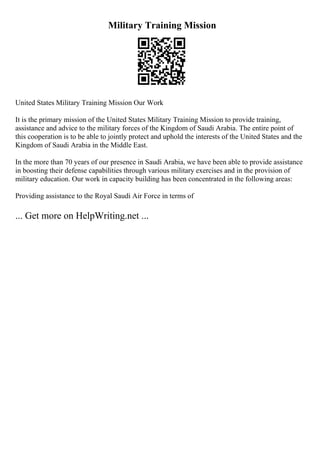 Military Training Mission
United States Military Training Mission Our Work
It is the primary mission of the United States Military Training Mission to provide training,
assistance and advice to the military forces of the Kingdom of Saudi Arabia. The entire point of
this cooperation is to be able to jointly protect and uphold the interests of the United States and the
Kingdom of Saudi Arabia in the Middle East.
In the more than 70 years of our presence in Saudi Arabia, we have been able to provide assistance
in boosting their defense capabilities through various military exercises and in the provision of
military education. Our work in capacity building has been concentrated in the following areas:
Providing assistance to the Royal Saudi Air Force in terms of
... Get more on HelpWriting.net ...
 