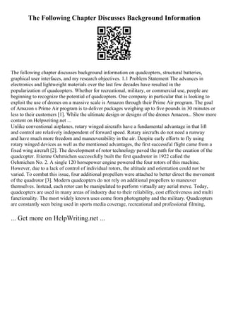 The Following Chapter Discusses Background Information
The following chapter discusses background information on quadcopters, structural batteries,
graphical user interfaces, and my research objectives. 1.1 Problem Statement The advances in
electronics and lightweight materials over the last few decades have resulted in the
popularization of quadcopters. Whether for recreational, military, or commercial use, people are
beginning to recognize the potential of quadcopters. One company in particular that is looking to
exploit the use of drones on a massive scale is Amazon through their Prime Air program. The goal
of Amazon s Prime Air program is to deliver packages weighing up to five pounds in 30 minutes or
less to their customers [1]. While the ultimate design or designs of the drones Amazon... Show more
content on Helpwriting.net ...
Unlike conventional airplanes, rotary winged aircrafts have a fundamental advantage in that lift
and control are relatively independent of forward speed. Rotary aircrafts do not need a runway
and have much more freedom and maneuverability in the air. Despite early efforts to fly using
rotary winged devices as well as the mentioned advantages, the first successful flight came from a
fixed wing aircraft [2]. The development of rotor technology paved the path for the creation of the
quadcopter. Etienne Oehmichen successfully built the first quadrotor in 1922 called the
Oehmichen No. 2. A single 120 horsepower engine powered the four rotors of this machine.
However, due to a lack of control of individual rotors, the altitude and orientation could not be
varied. To combat this issue, four additional propellers were attached to better direct the movement
of the quadrotor [3]. Modern quadcopters do not rely on additional propellers to maneuver
themselves. Instead, each rotor can be manipulated to perform virtually any aerial move. Today,
quadcopters are used in many areas of industry due to their reliability, cost effectiveness and multi
functionality. The most widely known uses come from photography and the military. Quadcopters
are constantly seen being used in sports media coverage, recreational and professional filming,
... Get more on HelpWriting.net ...
 