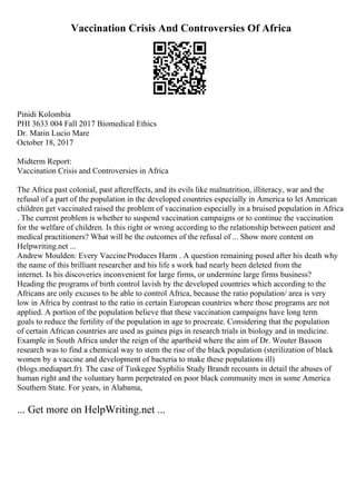 Vaccination Crisis And Controversies Of Africa
Pinidi Kolombia
PHI 3633 004 Fall 2017 Biomedical Ethics
Dr. Marin Lucio Mare
October 18, 2017
Midterm Report:
Vaccination Crisis and Controversies in Africa
The Africa past colonial, past aftereffects, and its evils like malnutrition, illiteracy, war and the
refusal of a part of the population in the developed countries especially in America to let American
children get vaccinated raised the problem of vaccination especially in a bruised population in Africa
. The current problem is whether to suspend vaccination campaigns or to continue the vaccination
for the welfare of children. Is this right or wrong according to the relationship between patient and
medical practitioners? What will be the outcomes of the refusal of ... Show more content on
Helpwriting.net ...
Andrew Moulden: Every VaccineProduces Harm . A question remaining posed after his death why
the name of this brilliant researcher and his life s work had nearly been deleted from the
internet. Is his discoveries inconvenient for large firms, or undermine large firms business?
Heading the programs of birth control lavish by the developed countries which according to the
Africans are only excuses to be able to control Africa, because the ratio population/ area is very
low in Africa by contrast to the ratio in certain European countries where those programs are not
applied. A portion of the population believe that these vaccination campaigns have long term
goals to reduce the fertility of the population in age to procreate. Considering that the population
of certain African countries are used as guinea pigs in research trials in biology and in medicine.
Example in South Africa under the reign of the apartheid where the aim of Dr. Wouter Basson
research was to find a chemical way to stem the rise of the black population (sterilization of black
women by a vaccine and development of bacteria to make these populations ill)
(blogs.mediapart.fr). The case of Tuskegee Syphilis Study Brandt recounts in detail the abuses of
human right and the voluntary harm perpetrated on poor black community men in some America
Southern State. For years, in Alabama,
... Get more on HelpWriting.net ...
 