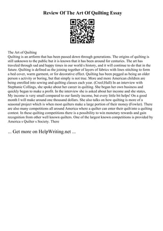 Review Of The Art Of Quilting Essay
The Art of Quilting
Quilting is an artform that has been passed down through generations. The origins of quilting is
still unknown to the public but it is known that it has been around for centuries. The art has
traveled through sad and happy times in our world s history, and it will continue to do that in the
future. Quilting is defined as the joining together of layers of fabrics with lines stitching to form
a bed cover, warm garment, or for decorative effect. Quilting has been pegged as being an older
person s activity or boring, but that simply is not true. More and more American children are
being enrolled into sewing and quilting classes each year. (Creel;Hall) In an interview with
Stephanie Collings, she spoke about her career in quilting. She began her own business and
quickly began to make a profit. In the interview she is asked about her income and she states,
My income is very small compared to our family income, but every little bit helps! On a good
month I will make around one thousand dollars. She also talks on how quilting is more of a
seasonal project which is when most quilters make a large portion of their money (Fowler). There
are also many competitions all around America where a quilter can enter their quilt into a quilting
contest. In these quilting competitions there is a possibility to win monetary rewards and gain
recognition from other well known quilters. One of the largest known competitions is provided by
America s Quilter s Society. There
... Get more on HelpWriting.net ...
 