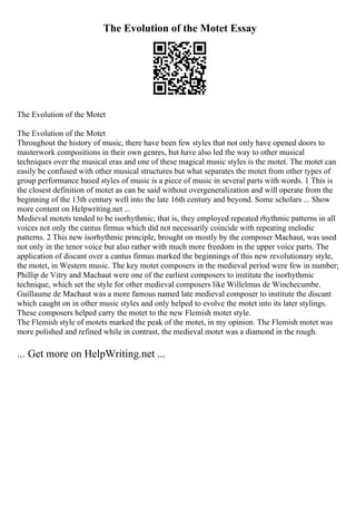The Evolution of the Motet Essay
The Evolution of the Motet
The Evolution of the Motet
Throughout the history of music, there have been few styles that not only have opened doors to
masterwork compositions in their own genres, but have also led the way to other musical
techniques over the musical eras and one of these magical music styles is the motet. The motet can
easily be confused with other musical structures but what separates the motet from other types of
group performance based styles of music is a piece of music in several parts with words. 1 This is
the closest definition of motet as can be said without overgeneralization and will operate from the
beginning of the 13th century well into the late 16th century and beyond. Some scholars ... Show
more content on Helpwriting.net ...
Medieval motets tended to be isorhythmic; that is, they employed repeated rhythmic patterns in all
voices not only the cantus firmus which did not necessarily coincide with repeating melodic
patterns. 2 This new isorhythmic principle, brought on mostly by the composer Machaut, was used
not only in the tenor voice but also rather with much more freedom in the upper voice parts. The
application of discant over a cantus firmus marked the beginnings of this new revolutionary style,
the motet, in Western music. The key motet composers in the medieval period were few in number;
Phillip de Vitry and Machaut were one of the earliest composers to institute the isorhythmic
technique, which set the style for other medieval composers like Willelmus de Winchecumbe.
Guillaume de Machaut was a more famous named late medieval composer to institute the discant
which caught on in other music styles and only helped to evolve the motet into its later stylings.
These composers helped carry the motet to the new Flemish motet style.
The Flemish style of motets marked the peak of the motet, in my opinion. The Flemish motet was
more polished and refined while in contrast, the medieval motet was a diamond in the rough.
... Get more on HelpWriting.net ...
 