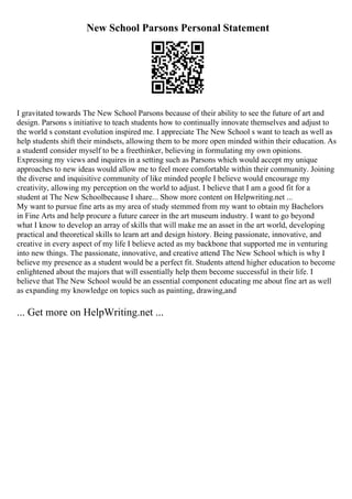 New School Parsons Personal Statement
I gravitated towards The New School Parsons because of their ability to see the future of art and
design. Parsons s initiative to teach students how to continually innovate themselves and adjust to
the world s constant evolution inspired me. I appreciate The New School s want to teach as well as
help students shift their mindsets, allowing them to be more open minded within their education. As
a studentI consider myself to be a freethinker, believing in formulating my own opinions.
Expressing my views and inquires in a setting such as Parsons which would accept my unique
approaches to new ideas would allow me to feel more comfortable within their community. Joining
the diverse and inquisitive community of like minded people I believe would encourage my
creativity, allowing my perception on the world to adjust. I believe that I am a good fit for a
student at The New Schoolbecause I share... Show more content on Helpwriting.net ...
My want to pursue fine arts as my area of study stemmed from my want to obtain my Bachelors
in Fine Arts and help procure a future career in the art museum industry. I want to go beyond
what I know to develop an array of skills that will make me an asset in the art world, developing
practical and theoretical skills to learn art and design history. Being passionate, innovative, and
creative in every aspect of my life I believe acted as my backbone that supported me in venturing
into new things. The passionate, innovative, and creative attend The New School which is why I
believe my presence as a student would be a perfect fit. Students attend higher education to become
enlightened about the majors that will essentially help them become successful in their life. I
believe that The New School would be an essential component educating me about fine art as well
as expanding my knowledge on topics such as painting, drawing,and
... Get more on HelpWriting.net ...
 