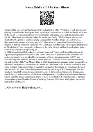 Nancy Goldin s I Ll Be Your Mirror
Nancy Goldin was born in Washington D.C. on September 12th, 1953 to her Jewish parents and
grew up in middle class Lexington. After attending an alternative school in Lincoln she left home
at the age of 13. Suspicious of love between the male and female sexes and also mourning the
suicide of her sister, she actively looked for a substitute family. While doing so, she became
involved with a group of alienated young teenagers that relied on drugs, sex, and violence.
Nan was first introduced to photography at 15 when a teacher passed out Polaroid cameras to
students at Setya Community School in 1968. She began with black and white square photographs
of friends in the Trans community in Boston in the early 70s and had her first solo photo shoot ...
Show more content on Helpwriting.net ...
In 1994, she published Tokyo Love, a series of images of Tokyo youth, in collaboration with
Japanese photographer Nobuyoshi Araki. In this collection of portraits Goldin found that the
eastern community was greatly alike her portraits of the western community. In 1995 she
worked along with a British filmmaker named Edmund Coulthard to make a movie about her
life and work in I ll Be Your Mirror. Then in 1996, her reputation was even further increased by a
influential retrospective, centered around one of her slideshows at the Whitney Museum in New
York. Goldin s work is most often presented in a slideshow format and are sometimes shown at
film festivals; her most famous being 40 minutes long consisting of 800 photographs. She has
fondly documented women looking in mirrors, girls in barrooms and bathrooms, drag queens,
sexual activity, and the culture of obsession and dependency. Her photos are often described as a
way to learn the stories and intimate details of those closest to her. It references one of her most
famous photographs Nan One Month After Being Battered, 1984 as an iconic photo she used to
reclaim her identity and
... Get more on HelpWriting.net ...
 
