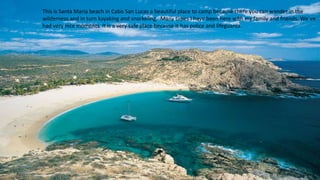 Cabo san lucas
This is Santa Maria beach in Cabo San Lucas a beautiful place to camp because there you can wander in the
wilderness and in turn kayaking and snorkeling. Many times I have been here with my family and friends. We´ve
had very nice moments It is a very safe place because it has police and lifeguards.
 