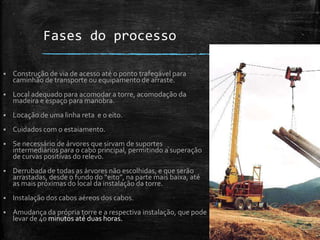Fases do processo
 Construção de via de acesso até o ponto trafegável para
caminhão de transporte ou equipamento de arraste.
 Local adequado para acomodar a torre, acomodação da
madeira e espaço para manobra.
 Locação de uma linha reta e o eito.
 Cuidados com o estaiamento.
 Se necessário de árvores que sirvam de suportes
intermediários para o cabo principal, permitindo a superação
de curvas positivas do relevo.
 Derrubada de todas as árvores não escolhidas, e que serão
arrastadas, desde o fundo do “eito”, na parte mais baixa, até
as mais próximas do local da instalação da torre.
 Instalação dos cabos aéreos dos cabos.
 Amudança da própria torre e a respectiva instalação, que pode
levar de 40 minutos até duas horas.
 