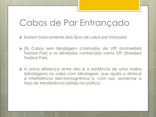 Tipos:Coaxial Grosso (10base5)Este tipo de cabo coaxial é pouco utilizado. É também chamado “ThickEthernat”ou 10base5.Analogamente ao 10base2, 10base5 significa 10 Mbps de taxa de tranferência e cada segmento da rede pode ter até 500 metros de comprimento.É conectado à placa de rede através de um transceiver. 
