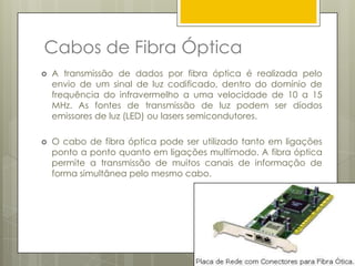 Cabos STP e UTP.Cabos de Par EntrançadoExistem basicamente dois tipos de cabo par trançadoOs Cabos sem blindagem chamados de UTP (UnshieldedTwistedPair) e os blindados conhecidos como STP (ShieldedTwistedPair). A única diferença entre eles é a existência de uma malha (blindagem) no cabo com blindagem, que ajuda a diminuir a interferência electromagnética e, com isso, aumentar a taxa de transferência obtida na prática.