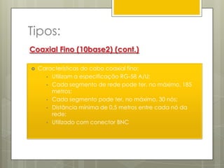 Cabo Coaxial Grosso.FuncionamentoA maioria dos sistemas de transmissão utiliza cabos de impedância de 50 Ohms, geralmente utilizados nas TVs a cabo. No passado este tipo de cabo era o mais utilizado.Actualmente, devido às suas desvantagens, está cada vez mais a cair em desuso, sendo só recomendado para redes pequenas. 