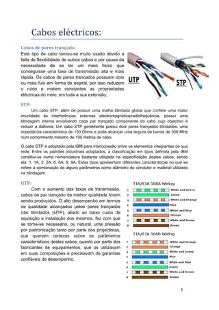 Cabos eléctricos:
Cabos de pares trançado
Este tipo de cabo tornou-se muito usado devido a
falta de flexibilidade de outros cabos e por causa da
necessidade de se ter um meio físico que
conseguisse uma taxa de transmissão alta e mais
rápida. Os cabos de pares trancados possuem dois
ou mais fuis em forma de espiral, por isso reduzem
o ruido e matem constantes as propriedades
eléctricas do meio, em toda a sua extensão.

STP:
      Um cabo STP, além de possuir uma malha blindada global que confere uma maior
imunidade às interferências externas electromagnética/radiofrequência, possui uma
blindagem interna envolvendo cada par trançado componente do cabo cujo objectivo é
reduzir a diafonia. Um cabo STP geralmente possui dois pares trançados blindados, uma
impedância característica de 150 Ohms e pode alcançar uma largura de banda de 300 MHz
num comprimento máximo de 100 metros de cabo.

O cabo STP é adoptado pela IBM para interconexão entre os elementos integrantes de sua
rede. Entre os padrões industriais adoptados, a classificação em tipos definida pela IBM
constitui-se numa nomenclatura bastante utilizada na especificação destes cabos, sendo
ela: 1, 1A, 2, 2A, 6, 6A, 9, 9A. Estes tipos apresentam diferentes características no que se
refere à combinação de alguns parâmetros como diâmetro do condutor e material utilizado
na blindagem.

UTP:
      Com o aumento das taxas de transmissão,
cabos de par trançado de melhor qualidade foram
sendo produzidos. O alto desempenho em termos
de qualidade alcançados pelos pares trançados
não blindados (UTP), aliado ao baixo custo de
aquisição e instalação dos mesmos, fez com que
se torna-se necessário, ou natural, uma pressão
por padronização tanto por parte dos projectistas,
que queriam certezas sobre os parâmetros
característicos destes cabos, quanto por parte dos
fabricantes de equipamentos, que os utilizavam
em suas composições e precisavam de garantias
confiáveis de desempenho.




                                                                                        3
 