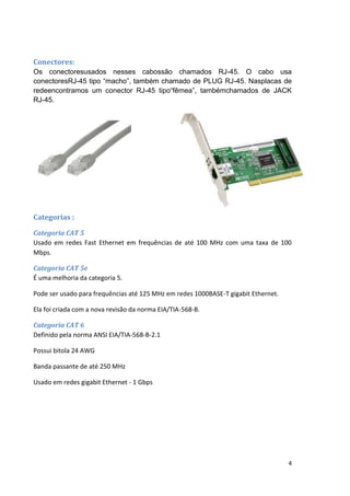 Conectores:
Os conectoresusados nesses cabossão chamados RJ-45. O cabo usa
conectoresRJ-45 tipo “macho”, também chamado de PLUG RJ-45. Nasplacas de
redeencontramos um conector RJ-45 tipo“fêmea”, tambémchamados de JACK
RJ-45.




Categorias :

Categoria CAT 5
Usado em redes Fast Ethernet em frequências de até 100 MHz com uma taxa de 100
Mbps.

Categoria CAT 5e
É uma melhoria da categoria 5.

Pode ser usado para frequências até 125 MHz em redes 1000BASE-T gigabit Ethernet.

Ela foi criada com a nova revisão da norma EIA/TIA-568-B.

Categoria CAT 6
Definido pela norma ANSI EIA/TIA-568-B-2.1

Possui bitola 24 AWG

Banda passante de até 250 MHz

Usado em redes gigabit Ethernet - 1 Gbps




                                                                                    4
 