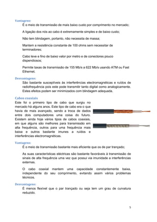 Vantagens:
    É o meio de transmissão de mais baixo custo por comprimento no mercado;

     A ligação dos nós ao cabo é extremamente simples e de baixo custo;

     Não tem blindagem, portanto, não necessita de massa;

     Mantem a resistência constante de 100 ohms sem necessitar de
     terminadores;

     Cabo leve e fino de baixo valor por metro e de conectores pouco
     dispendiosos;

     Permite taxas de transmissão de 155 Mb/s a 622 Mb/s usando ATM ou Fast
     Ethernet.

Desvantagens:
    São bastante susceptíveis às interferências electromagnéticas e ruídos de
    radiofrequência pois este pode transmitir tanto digital como analogicamente.
    Estes efeitos podem ser minimizados com blindagem adequada.

Cabos coaxiais
Este foi o primeiro tipo de cabo que surgiu no
mercado há alguns anos. Este tipo de cabo era o que
havia de mais avançado, sendo a troca de dados
entre dois computadores uma coisa do futuro.
Existem ainda hoje vários tipos de cabos coaxiais,
em que alguns são melhores para transmissão em
alta frequência, outros para uma frequência mais
baixa e outros bastante imunes a ruídos e
interferências electromagnéticas.

Vantagens:
    É o meio de transmissão bastante mais eficiente que os de par trançado;

     As suas características eléctricas são bastante favoráveis à transmissão de
     sinais de alta frequência uma vez que possui via imunidade a interferências
     externas.

     O cabo coaxial mantem uma capacidade constantemente baixa,
     independente do seu comprimento, evitando assim vários problemas
     técnicos.

Desvantagens:
    É menos flexível que o par trançado ou seja tem um grau de curvatura
    reduzido.



                                                                              5
 