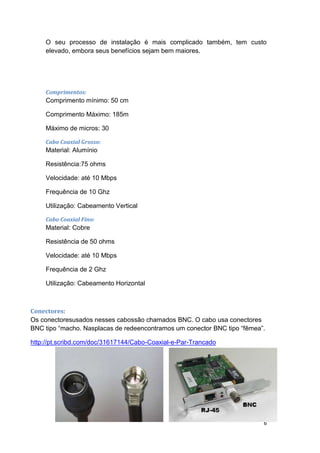 O seu processo de instalação é mais complicado também, tem custo
     elevado, embora seus benefícios sejam bem maiores.




     Comprimentos:
     Comprimento mínimo: 50 cm

     Comprimento Máximo: 185m

     Máximo de micros: 30

     Cabo Coaxial Grosso:
     Material: Alumínio

     Resistência:75 ohms

     Velocidade: até 10 Mbps

     Frequência de 10 Ghz

     Utilização: Cabeamento Vertical

     Cabo Coaxial Fino:
     Material: Cobre

     Resistência de 50 ohms

     Velocidade: até 10 Mbps

     Frequência de 2 Ghz

     Utilização: Cabeamento Horizontal



Conectores:
Os conectoresusados nesses cabossão chamados BNC. O cabo usa conectores
BNC tipo “macho. Nasplacas de redeencontramos um conector BNC tipo “fêmea”.

http://pt.scribd.com/doc/31617144/Cabo-Coaxial-e-Par-Trancado




                                                                          6
 