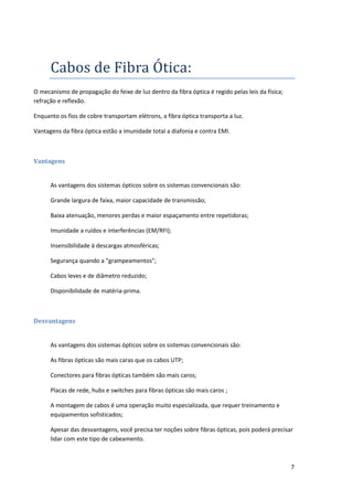 Cabos de Fibra Ótica:
O mecanismo de propagação do feixe de luz dentro da fibra óptica é regido pelas leis da física;
refração e reflexão.

Enquanto os fios de cobre transportam elétrons, a fibra óptica transporta a luz.

Vantagens da fibra óptica estão a imunidade total a diafonia e contra EMI.



Vantagens


      As vantagens dos sistemas ópticos sobre os sistemas convencionais são:

      Grande largura de faixa, maior capacidade de transmissão;

      Baixa atenuação, menores perdas e maior espaçamento entre repetidoras;

      Imunidade a ruídos e interferências (EM/RFI);

      Insensibilidade à descargas atmosféricas;

      Segurança quando a "grampeamentos";

      Cabos leves e de diâmetro reduzido;

      Disponibilidade de matéria-prima.



Desvantagens


      As vantagens dos sistemas ópticos sobre os sistemas convencionais são:

      As fibras ópticas são mais caras que os cabos UTP;

      Conectores para fibras ópticas também são mais caros;

      Placas de rede, hubs e switches para fibras ópticas são mais caros ;

      A montagem de cabos é uma operação muito especializada, que requer treinamento e
      equipamentos sofisticados;

      Apesar das desvantagens, você precisa ter noções sobre fibras ópticas, pois poderá precisar
      lidar com este tipo de cabeamento.



                                                                                                  7
 