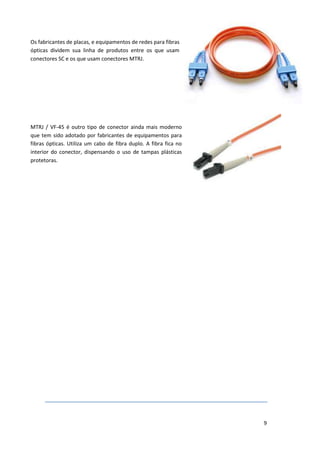 Os fabricantes de placas, e equipamentos de redes para fibras
ópticas dividem sua linha de produtos entre os que usam
conectores SC e os que usam conectores MTRJ.




MTRJ / VF-45 é outro tipo de conector ainda mais moderno
que tem sido adotado por fabricantes de equipamentos para
fibras ópticas. Utiliza um cabo de fibra duplo. A fibra fica no
interior do conector, dispensando o uso de tampas plásticas
protetoras.




                                                                  9
 