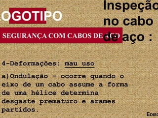 SEGURANÇA COM CABOS DE AÇO
LOGOTIPO
EDISO
Inspeção
no cabo
de aço :
4-Deformações: mau uso
a)Ondulação - ocorre quando o
eixo de um cabo assume a forma
de uma hélice determina
desgaste prematuro e arames
partidos.
 