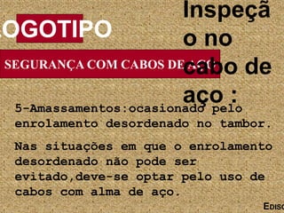 SEGURANÇA COM CABOS DE AÇO
LOGOTIPO
EDISO
Inspeçã
o no
cabo de
aço :
5-Amassamentos:ocasionado pelo
enrolamento desordenado no tambor.
Nas situações em que o enrolamento
desordenado não pode ser
evitado,deve-se optar pelo uso de
cabos com alma de aço.
 