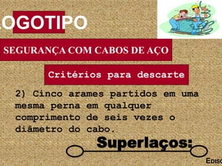 SEGURANÇA COM CABOS DE AÇO
LOGOTIPO
EDISO
Superlaços:
Critérios para descarte
2) Cinco arames partidos em uma
mesma perna em qualquer
comprimento de seis vezes o
diâmetro do cabo.
 