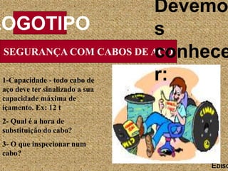 SEGURANÇA COM CABOS DE AÇO
LOGOTIPO
EDISO
1-Capacidade - todo cabo de
aço deve ter sinalizado a sua
capacidade máxima de
içamento. Ex: 12 t
2- Qual é a hora de
substituição do cabo?
3- O que inspecionar num
cabo?
Devemo
s
conhece
r:
 