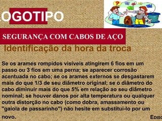 SEGURANÇA COM CABOS DE AÇO
LOGOTIPO
EDISO
Se os arames rompidos visíveis atingirem 6 fios em um
passo ou 3 fios em uma perna; se aparecer corrosão
acentuada no cabo; se os arames externos se desgastarem
mais do que 1/3 de seu diâmetro original; se o diâmetro do
cabo diminuir mais do que 5% em relação ao seu diâmetro
nominal; se houver danos por alta temperatura ou qualquer
outra distorção no cabo (como dobra, amassamento ou
"gaiola de passarinho") não hesite em substituí-lo por um
novo.
Identificação da hora da troca
 