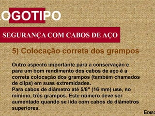SEGURANÇA COM CABOS DE AÇO
LOGOTIPO
EDISO
5) Colocação correta dos grampos
Outro aspecto importante para a conservação e
para um bom rendimento dos cabos de aço é a
correta colocação dos grampos (também chamados
de clips) em suas extremidades.
Para cabos de diâmetro até 5/8" (16 mm) use, no
mínimo, três grampos. Este número deve ser
aumentado quando se lida com cabos de diâmetros
superiores.
 