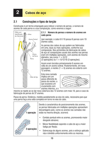 2
2.1

Cabos de aço
Construções e tipos de torção

Construção é um termo empregado para indicar o número de pernas, o número de
arames de cada perna e a sua composição, como veremos a seguir:
Fitilho com
identificação
do Fabricante

2.1.1 Número de pernas e número de arames em
cada perna

Alma
Arame Central

Arame
da Perna
Perna

(por exemplo: o cabo 6 X 19 possui 6 pernas com 19
arames cada).
As pernas dos cabos de aço podem ser fabricadas
em uma, duas ou mais operações, conforme sua
composição. Nos primórdios da fabricação de cabos
de aço as composições usuais dos arames nas pernas
eram em múltiplas operações, com arames do mesmo
diâmetro, tais como: 1 + 6/12
(2 operações) ou 1 + 6/12/18 (3 operações).
Assim eram torcidos primeiramente 6 arames em
volta de um arame central. Posteriormente, em nova
passagem, o núcleo (1 + 6) arames era coberto com
12 arames.

Esta nova camada
implica em um
passo diferente do
passo do núcleo, o
que ocasiona um
cruzamento com
arames internos, e o
mesmo se repete ao se dar nova cobertura dos 12 arames com mais 18, para o caso da
fabricação de pernas de 37 arames.
Cabo de Aço

Passo da perna: Distância, medida paralelamente ao eixo do cabo, necessária para que
uma perna faça uma volta completa em torno no eixo do cabo.

1 operação

Devido à característica de posicionamento dos arames,
as pernas fabricadas em múltiplas operações apresentam
desvantagens pois, como os arames nas camadas não
estão na mesma direção, ocorrerá:
• Contato pontual entre os arames, promovendo maior
desgaste abrasivo;

2 operações

• Menor flexibilidade expondo o cabo de aço a maior
fadiga por flexão;
• Sobrecarga de alguns arames, pois o esforço aplicado
não é dividido uniformemente entre os mesmos.
13

ec rev3 2010.indb 13

15/08/12 10:3

 