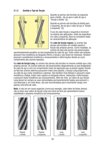 2.1.3

Sentido e Tipo de Torção
Quando as pernas são torcidas da esquerda
para a direita , diz-se que o cabo de aço é
“torção à direita” (Z).
Quando as pernas são torcidas da direita para
a esquerda, diz-se que o cabo de aço é “torção
à esquerda” (S).
O uso do cabo torção à esquerda é incomum
na maioria das aplicações. Antes de especiﬁcar
um cabo à esquerda, deve-se considerar todas
as características da aplicação.

No cabo de torção regular, os arames das
pernas são torcidos em sentido oposto à
torção das próprias pernas. Como resultado, os
arames do topo das pernas são posicionados
aproximadamente paralelos ao eixo longitudinal do cabo de aço. Estes cabos são estáveis,
possuem boa resistência ao desgaste interno e torção e são fáceis de manusear. Também
possuem considerável resistência a amassamentos e deformações devido ao curto
comprimento dos arames expostos.
No cabo de torção Lang, os arames das pernas são torcidos no mesmo sentido que o das
próprias pernas. Os arames externos são posicionados diagonalmente ao eixo longitudinal
do cabo de aço e com um comprimento maior de exposição que na torção regular. Devido
ao fato dos arames externos possuírem maior área exposta, a torção Lang proporciona
ao cabo de aço maior resistência à abrasão. São também mais ﬂexíveis e possuem maior
resistência à fadiga. Estão mais sujeitos ao desgaste interno, distorções e deformações
e possuem baixa resistência aos amassamentos. Além do mais, os cabos de aço torção
Lang devem ter sempre as suas extremidades permanentemente ﬁxadas para prevenir a
sua distorção e, em vista disso, não são recomendados para movimentar cargas com
apenas uma linha de cabo.
Nota: A não ser em casos especiais (como por exemplo, cabo trator de linhas aéreas)
não se deve usar cabos de torção Lang com alma de ﬁbra por apresentarem pouca
estabilidade e pequena resistência aos amassamentos.

Regular
à direita

Regular
à esquerda

Lang
à direita

Lang
à esquerda

17

ec rev3 2010.indb 17

15/08/12 10:3

 