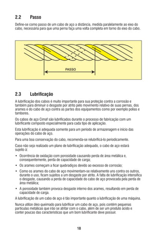 2.2

Passo

Deﬁne-se como passo de um cabo de aço a distância, medida paralelamente ao eixo do
cabo, necessária para que uma perna faça uma volta completa em torno do eixo do cabo.

PASSO

2.3

Lubriﬁcação

A lubriﬁcação dos cabos é muito importante para sua proteção contra a corrosão e
também para diminuir o desgaste por atrito pelo movimento relativo de suas pernas, dos
arames e do cabo de aço contra as partes dos equipamentos como por exemplo polias e
tambores.
Os cabos de aço Cimaf são lubriﬁcados durante o processo de fabricação com um
lubriﬁcante composto especialmente para cada tipo de aplicação.
Esta lubriﬁcação é adequada somente para um período de armazenagem e início das
operações do cabo de aço.
Para uma boa conservação do cabo, recomenda-se relubriﬁcá-lo periodicamente.
Caso não seja realizado um plano de lubriﬁcação adequado, o cabo de aço estará
sujeito à:
• Ocorrência de oxidação com porosidade causando perda de área metálica e,
consequentemente, perda de capacidade de carga;
• Os arames começam a ﬁcar quebradiços devido ao excesso de corrosão;
• Como os arames do cabo de aço movimentam-se relativamente uns contra os outros,
durante o uso, ﬁcam sujeitos a um desgaste por atrito. A falta de lubriﬁcação intensiﬁca
o desgaste, causando a perda de capacidade do cabo de aço provocada pela perda de
área metálica;
• A porosidade também provoca desgaste interno dos arames, resultando em perda de
capacidade de carga.
A lubriﬁcação de um cabo de aço é tão importante quanto a lubriﬁcação de uma máquina.
Nunca utilize óleo queimado para lubriﬁcar um cabo de aço, pois contém pequenas
partículas metálicas que irão se atritar com o cabo, além de ser um produto ácido e
conter poucas das características que um bom lubriﬁcante deve possuir.

18

ec rev3 2010.indb 18

15/08/12 10:3

 