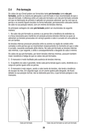 2.4

Pré-formação

Os cabos de aço Cimaf podem ser fornecidos tanto pré-formados como não préformados, porém na maioria da aplicações o pré-formado é mais recomendado do que o
não pré-formado. A diferença entre um cabo pré-formado e um não pré-formado consiste
em que na fabricação do primeiro é aplicado um processo adicional, que faz com que as
pernas e os arames ﬁquem torcidos na forma helicoidal, permanecendo colocados dentro
do cabo na sua posição natural, com um mínimo de tensões internas.
As principais vantagens do cabo pré-formado podem ser enumeradas da seguinte
maneira:
1. No cabo não pré-formado os arames e as pernas têm a tendência de endireitar-se,
e a força necessária para mantê-los em posição provoca tensões internas às quais se
adicionam as tensões provocadas em serviço quando o cabo é curvado em uma polia ou
em um tambor.
As tensões internas provocam pressões entre os arames na região de contato entre
camadas e entre pernas que se movimentam reciprocamente no momento em que o cabo
é curvado, causando acentuado atrito interno. No cabo pré-formado as tensões internas
são mínimas, e por seguinte, o atrito e consequentemente o desgaste do cabo é mínimo
Os cabos de aço pré-formados, por terem tensões internas mínimas, possuem também
maior resistência à fadiga do que os cabos não pré-formados.
2. O manuseio é muito facilitado pela ausência de tensões internas.
3. O equilíbrio do cabo é garantido, tendo cada perna tensão igual a outra, dividindo-se a
carga em partes iguais entre as pernas.
4. O manuseio é mais seguro, sendo o cabo isento de tensões, não tendo a tendência
de escapar da mão. Em segundo lugar, se um arame quebra pelo desgaste, ele ﬁcará
deitado na sua posição normal, não se dobrando para fora, o que tornaria perigoso o seu
manuseio.

Cabo pré-formado

Cabo não pré-formado ou semi pré-formado

20

ec rev3 2010.indb 20

15/08/12 10:3

 
