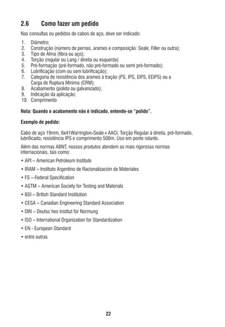 2.6

Como fazer um pedido

Nas consultas ou pedidos de cabos de aço, deve ser indicado:
1.
2.
3.
4.
5.
6.
7.

Diâmetro;
Construção (número de pernas, arames e composição: Seale, Filler ou outra);
Tipo de Alma (ﬁbra ou aço);
Torção (regular ou Lang / direita ou esquerda)
Pré-formação (pré-formado, não pré-formado ou semi pré-formado);
Lubriﬁcação (com ou sem lubriﬁcação);
Categoria de resistência dos arames à tração (PS, IPS, EIPS, EEIPS) ou a
Carga de Ruptura Mínima (CRM);
8. Acabamento (polido ou galvanizado);
9. Indicação da aplicação;
10. Comprimento
Nota: Quando o acabamento não é indicado, entende-se “polido”.
Exemplo de pedido:
Cabo de aço 19mm, 6x41Warrington-Seale+AACI, Torção Regular à direita, pré-formado,
lubriﬁcado, resistência IPS e comprimento 500m. Uso em ponte rolante.
Além das normas ABNT, nossos produtos atendem as mais rigorosas normas
internacionais, tais como:
• API – American Petroleum Institute
• IRAM – Instituto Argentino de Racionalización de Materiales
• FS – Federal Speciﬁcation
• ASTM – American Society for Testing and Materials
• BSI – British Standard Institution
• CESA – Canadian Engineering Standard Association
• DIN – Deutsc hes Institut für Normung
• ISO – International Organization for Standardization
• EN - European Standard
• entre outras

22

ec rev3 2010.indb 22

15/08/12 10:3

 