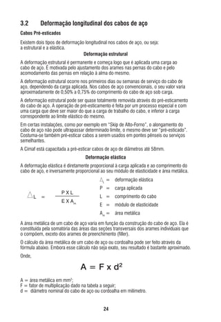 3.2

Deformação longitudinal dos cabos de aço

Cabos Pré-esticados
Existem dois tipos de deformação longitudinal nos cabos de aço, ou seja:
a estrutural e a elástica.
Deformação estrutural
A deformação estrutural é permanente e começa logo que é aplicada uma carga ao
cabo de aço. É motivada pelo ajustamento dos arames nas pernas do cabo e pelo
acomodamento das pernas em relação à alma do mesmo.
A deformação estrutural ocorre nos primeiros dias ou semanas de serviço do cabo de
aço, dependendo da carga aplicada. Nos cabos de aço convencionais, o seu valor varia
aproximadamente de 0,50% a 0,75% do comprimento do cabo de aço sob carga.
A deformação estrutural pode ser quase totalmente removida através do pré-esticamento
do cabo de aço. A operação de pré-esticamento é feita por um processo especial e com
uma carga que deve ser maior do que a carga de trabalho do cabo, e inferior à carga
correspondente ao limite elástico do mesmo.
Em certas instalações, como por exemplo em “Skip de Alto-Forno”, o alongamento do
cabo de aço não pode ultrapassar determinado limite, o mesmo deve ser “pré-esticado”.
Costuma-se também pré-esticar cabos a serem usados em pontes pênseis ou serviços
semelhantes.
A Cimaf está capacitada a pré-esticar cabos de aço de diâmetros até 58mm.
Deformação elástica
A deformação elástica é diretamente proporcional à carga aplicada e ao comprimento do
cabo de aço, e inversamente proporcional ao seu módulo de elasticidade e área metálica.
L

=

deformação elástica

=

PXL
E X Am

carga aplicada

L =

comprimento do cabo

E =

módulo de elasticidade

Am =

L

P =

área metálica

A área metálica de um cabo de aço varia em função da construção do cabo de aço. Ela é
constituída pela somatória das áreas das seções transversais dos arames individuais que
o compõem, exceto dos arames de preenchimento (ﬁller).
O cálculo da área metálica de um cabo de aço ou cordoalha pode ser feito através da
fórmula abaixo. Embora esse cálculo não seja exato, seu resultado é bastante aproximado.
Onde,

A = F x d2
A = área metálica em mm2;
F = fator de multiplicação dado na tabela a seguir;
d = diâmetro nominal do cabo de aço ou cordoalha em milímetro.
24

ec rev3 2010.indb 24

15/08/12 10:3

 