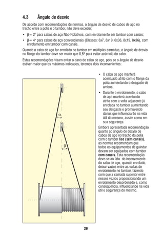 4.3

Ângulo de desvio

De acordo com recomendações de normas, o ângulo de desvio de cabos de aço no
trecho entre a polia e o tambor, não deve exceder;
• β= 2° para cabos de aço Não-Rotativos, com enrolamento em tambor com canais;
• β= 4° para cabos de aço convencionais (Classes: 6x7, 6x19, 6x36, 8x19, 8x36), com
enrolamento em tambor com canais.
Quando o cabo de aço for enrolado no tambor em múltiplas camadas, o ângulo de desvio
no ﬂange do tambor deve ser maior que 0,5º para evitar acúmulo do cabo.
Estas recomendações visam evitar o dano do cabo de aço, pois se o ângulo de desvio
estiver maior que os máximos indicados, teremos dois inconvenientes:
• O cabo de aço manterá
acentuado atrito com o ﬂange da
polia aumentando o desgaste de
ambos;
• Durante o enrolamento, o cabo
de aço manterá acentuado
atrito com a volta adjacente já
enrolada no tambor aumentando
seu desgaste e promovendo
danos que inﬂuenciarão na vida
útil do mesmo, assim como em
sua segurança.
Embora apresentada recomendação
quanto ao ângulo de desvio de
cabos de aço no trecho da polia
com o tambor liso (sem canais),
as normas recomendam que
todos os equipamentos de guindar
devam ser equipados com tambor
com canais. Esta recomendação
deve-se ao fato do inconveniente
do cabo de aço, quando enrolado,
deixar vazios entre as voltas de
enrolamento no tambor, fazendo
com que a camada superior entre
nesses vazios proporcionando um
enrolamento desordenado e, como
conseqüência, inﬂuenciando na vida
útil e segurança do mesmo.

α

β

29

ec rev3 2010.indb 29

15/08/12 10:3

 